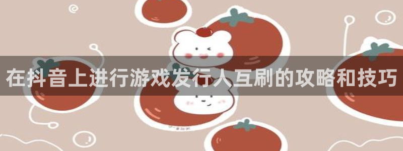 天辰平台房7O777：在抖音上进行游戏发行人互刷的攻略和技巧