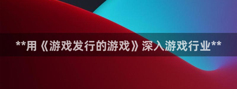 天辰平台用户注册网址：**用《游戏发行的游戏》深入游戏行业**