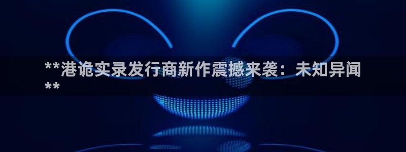 天辰平台测速登录不上怎么办：**港诡实录发行商新作震撼来袭：未知异闻
**
