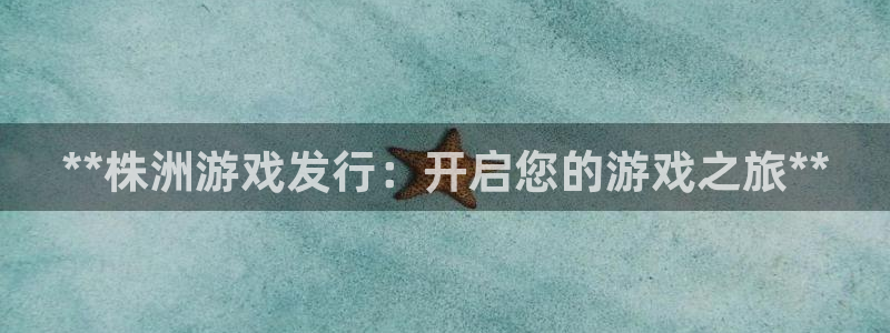 天辰平台总代理：**株洲游戏发行：开启您的游戏之旅**