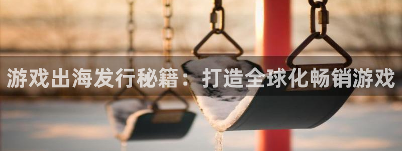 天辰信息网登录：游戏出海发行秘籍：打造全球化畅销游戏