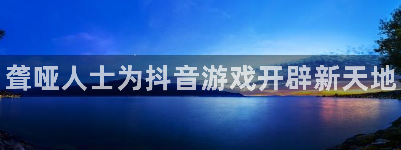 天辰平台注册地址怎么填：聋哑人士为抖音游戏开辟新天地